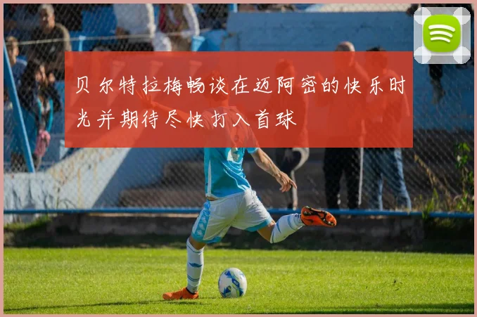 贝尔特拉梅畅谈在迈阿密的快乐时光并期待尽快打入首球