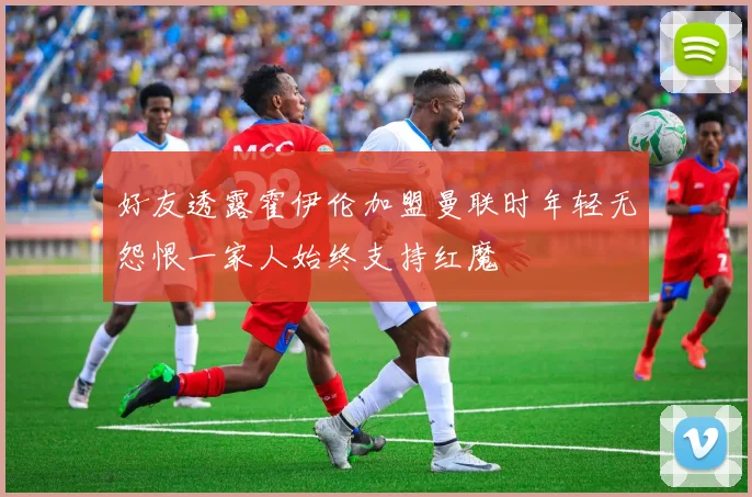 好友透露霍伊伦加盟曼联时年轻无怨恨一家人始终支持红魔