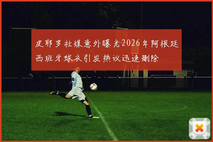 皮耶罗社媒意外曝光2026年阿根廷西班牙球衣引发热议迅速删除