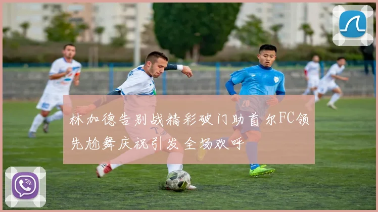 林加德告别战精彩破门助首尔FC领先尬舞庆祝引发全场欢呼