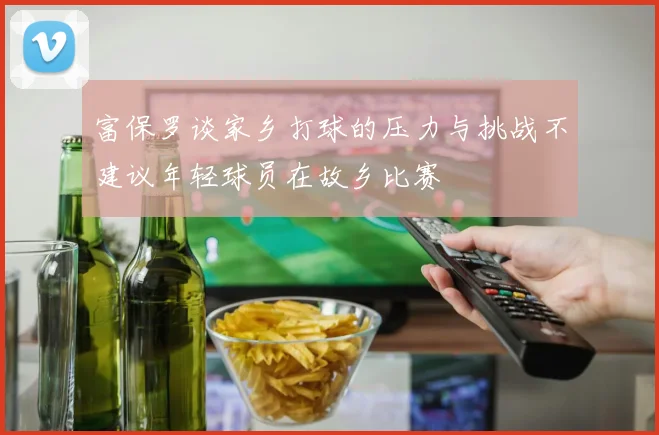 富保罗谈家乡打球的压力与挑战不建议年轻球员在故乡比赛
