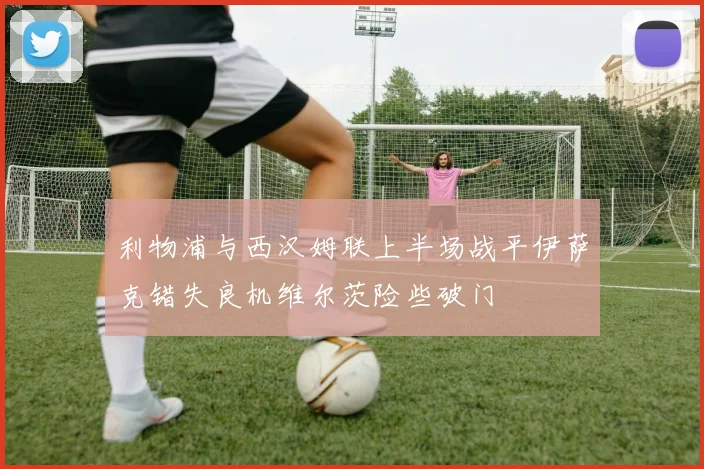 利物浦与西汉姆联上半场战平伊萨克错失良机维尔茨险些破门
