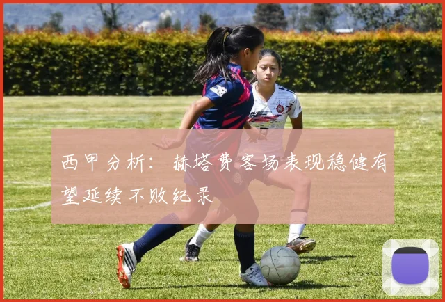 西甲分析：赫塔费客场表现稳健有望延续不败纪录
