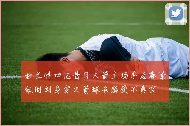 杜兰特回忆昔日火箭主场季后赛紧张时刻身穿火箭球衣感受不真实