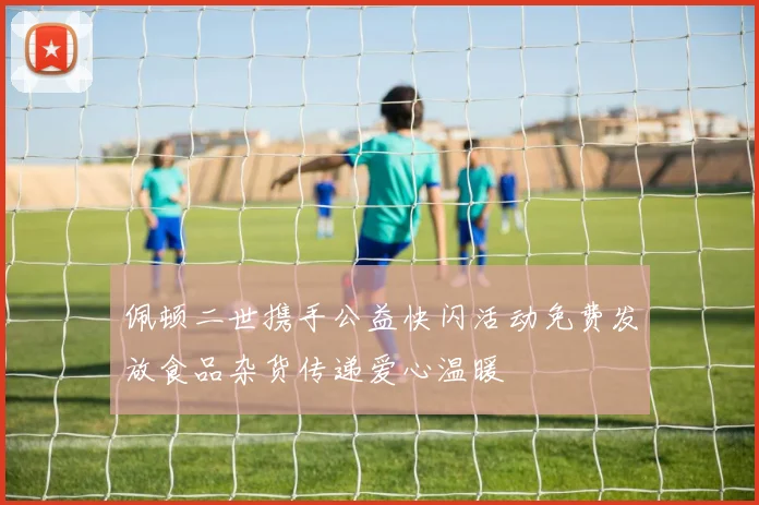 佩顿二世携手公益快闪活动免费发放食品杂货传递爱心温暖