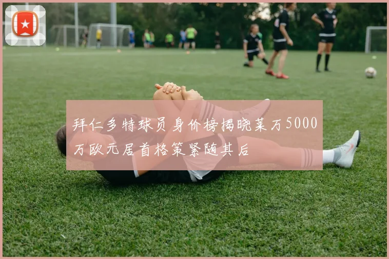 拜仁多特球员身价榜揭晓莱万5000万欧元居首格策紧随其后