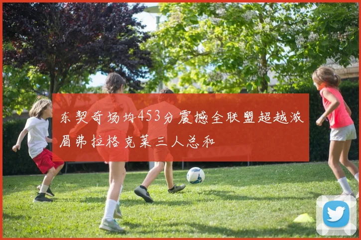 东契奇场均453分震撼全联盟超越浓眉弗拉格克莱三人总和