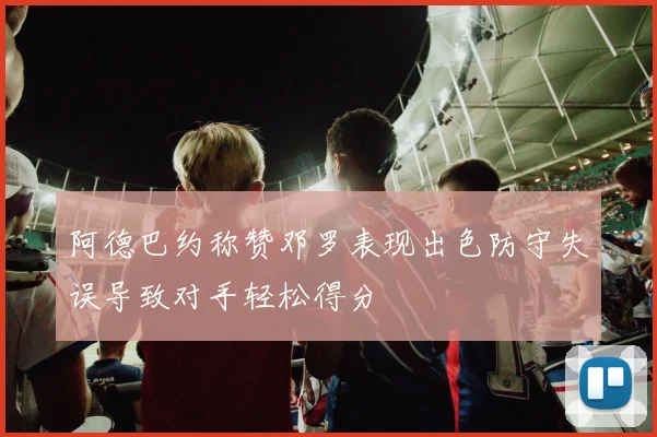 阿德巴约称赞邓罗表现出色防守失误导致对手轻松得分
