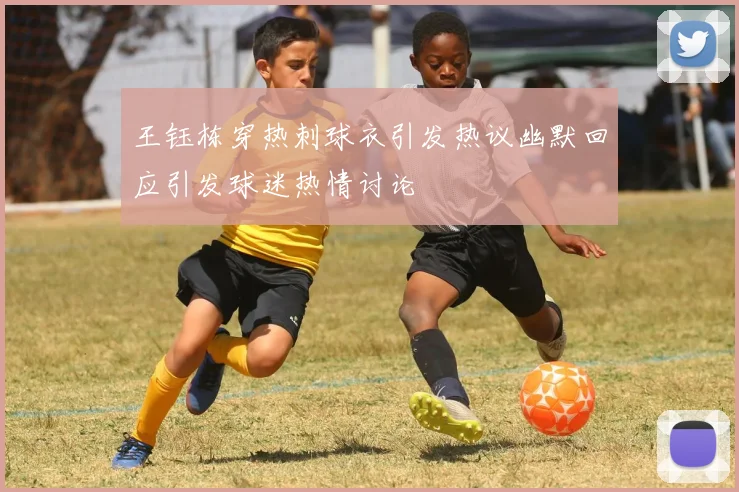 王钰栋穿热刺球衣引发热议幽默回应引发球迷热情讨论