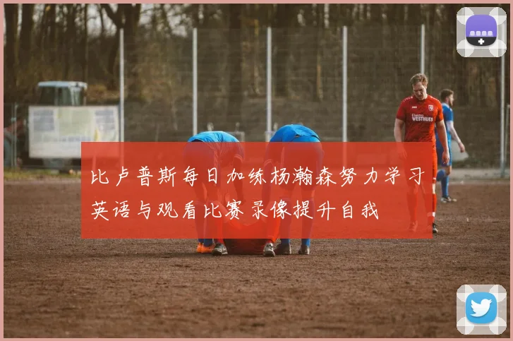 比卢普斯每日加练杨瀚森努力学习英语与观看比赛录像提升自我