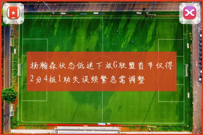 杨瀚森状态低迷下放G联盟首节仅得2分4板1助失误频繁急需调整