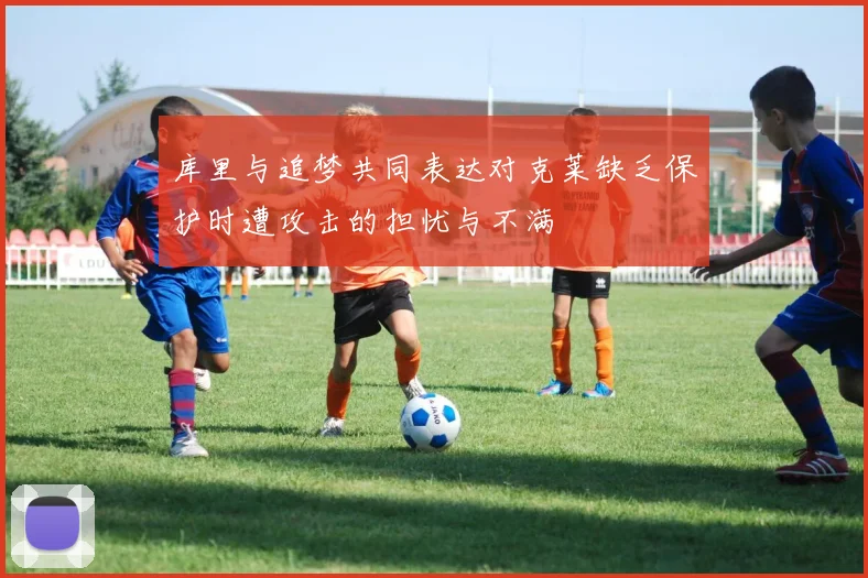 库里与追梦共同表达对克莱缺乏保护时遭攻击的担忧与不满