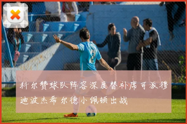 科尔赞球队阵容深度替补席可派穆迪波杰希尔德小佩顿出战