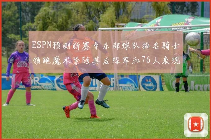 ESPN预测新赛季东部球队排名骑士领跑魔术紧随其后绿军和76人表现各异