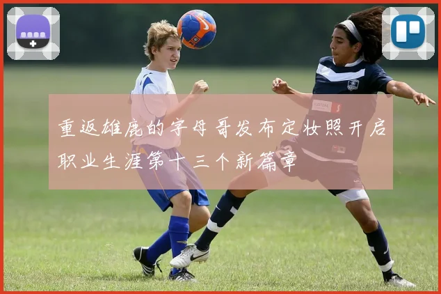 重返雄鹿的字母哥发布定妆照开启职业生涯第十三个新篇章
