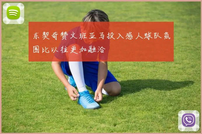 东契奇赞文班亚马投入感人球队氛围比以往更加融洽