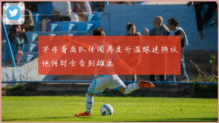 字母哥离队传闻再度升温球迷热议他何时会告别雄鹿
