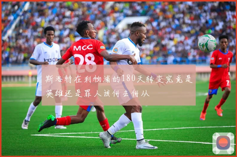 斯洛特在利物浦的180天转变究竟是英雄还是罪人该何去何从